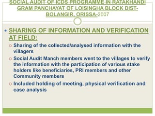 SOCIAL AUDIT OF ICDS PROGRAMME IN RATAKHANDI 
GRAM PANCHAYAT OF LOISINGHA BLOCK DIST-BOLANGIR, 
ORISSA-2007 
 SHARING OF INFORMATION AND VERIFICATION 
AT FIELD: 
 Sharing of the collected/analysed information with the 
villagers 
 Social Audit Manch members went to the villages to verify 
the information with the participation of various stake 
holders like beneficiaries, PRI members and other 
Community members 
 Included holding of meeting, physical verification and 
case analysis 
 