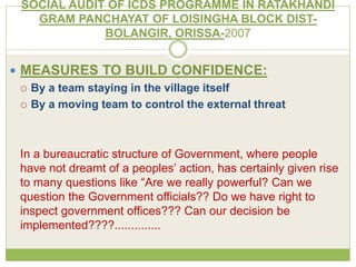 SOCIAL AUDIT OF ICDS PROGRAMME IN RATAKHANDI 
GRAM PANCHAYAT OF LOISINGHA BLOCK DIST-BOLANGIR, 
ORISSA-2007 
 MEASURES TO BUILD CONFIDENCE: 
 By a team staying in the village itself 
 By a moving team to control the external threat 
In a bureaucratic structure of Government, where people 
have not dreamt of a peoples’ action, has certainly given rise 
to many questions like “Are we really powerful? Can we 
question the Government officials?? Do we have right to 
inspect government offices??? Can our decision be 
implemented????.............. 
 