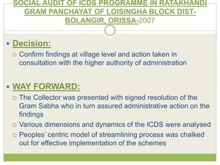 SOCIAL AUDIT OF ICDS PROGRAMME IN RATAKHANDI 
GRAM PANCHAYAT OF LOISINGHA BLOCK DIST-BOLANGIR, 
ORISSA-2007 
 Decision: 
 Confirm findings at village level and action taken in 
consultation with the higher authority of administration 
 WAY FORWARD: 
 The Collector was presented with signed resolution of the 
Gram Sabha who in turn assured administrative action on the 
findings 
 Various dimensions and dynamics of the ICDS were analysed 
 Peoples’ centric model of streamlining process was chalked 
out for effective implementation of the schemes 
 