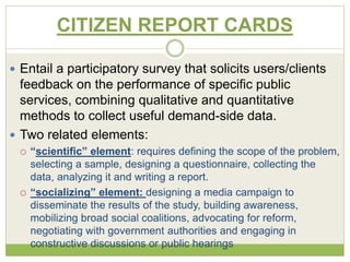 CITIZEN REPORT CARDS 
 Entail a participatory survey that solicits users/clients 
feedback on the performance of specific public 
services, combining qualitative and quantitative 
methods to collect useful demand-side data. 
 Two related elements: 
 “scientific” element: requires defining the scope of the problem, 
selecting a sample, designing a questionnaire, collecting the 
data, analyzing it and writing a report. 
 “socializing” element: designing a media campaign to 
disseminate the results of the study, building awareness, 
mobilizing broad social coalitions, advocating for reform, 
negotiating with government authorities and engaging in 
constructive discussions or public hearings 
 