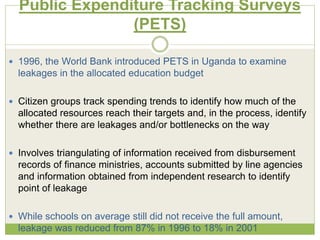 Public Expenditure Tracking Surveys 
(PETS) 
 1996, the World Bank introduced PETS in Uganda to examine 
leakages in the allocated education budget 
 Citizen groups track spending trends to identify how much of the 
allocated resources reach their targets and, in the process, identify 
whether there are leakages and/or bottlenecks on the way 
 Involves triangulating of information received from disbursement 
records of finance ministries, accounts submitted by line agencies 
and information obtained from independent research to identify 
point of leakage 
 While schools on average still did not receive the full amount, 
leakage was reduced from 87% in 1996 to 18% in 2001 
 