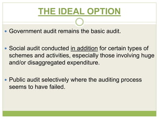 THE IDEAL OPTION 
 Government audit remains the basic audit. 
 Social audit conducted in addition for certain types of 
schemes and activities, especially those involving huge 
and/or disaggregated expenditure. 
 Public audit selectively where the auditing process 
seems to have failed. 
 