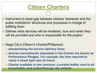 Citizen Charters 
 Instrument to close gap between citizens’ demands and the 
public institutions’ structures and processes in charge of 
fulfilling them 
 Defines what services will be rendered, how and when they 
will be provided and who is responsible for the project 
 Naga City’s Citizen’s Charter(Philipines): 
 standardizing the service delivery times 
 diverse commitments stipulated in the Charter are known as 
Performance Pledges. For example, the time required to 
repair a street light was 24 hours 
 Charter available in two versions: a printed leaflet, sent to all 
households, and online through city website 
 