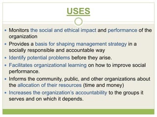 USES 
 Monitors the social and ethical impact and performance of the 
organization 
 Provides a basis for shaping management strategy in a 
socially responsible and accountable way 
 Identify potential problems before they arise. 
 Facilitates organizational learning on how to improve social 
performance. 
 Informs the community, public, and other organizations about 
the allocation of their resources (time and money) 
 Increases the organization’s accountability to the groups it 
serves and on which it depends. 
 
