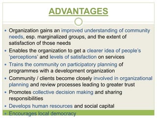 ADVANTAGES 
 Organization gains an improved understanding of community 
needs, esp. marginalized groups, and the extent of 
satisfaction of those needs 
 Enables the organization to get a clearer idea of people’s 
‘perceptions’ and levels of satisfaction on services 
 Trains the community on participatory planning of 
programmes with a development organization 
 Community / clients become closely involved in organizational 
planning and review processes leading to greater trust 
 Promotes collective decision making and sharing 
responsibilities 
 Develops human resources and social capital 
 Encourages local democracy 
 