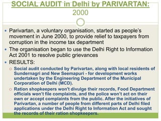 SOCIAL AUDIT in Delhi by PARIVARTAN: 
2000 
 Parivartan, a voluntary organisation, started as people’s 
movement in June 2000, to provide relief to taxpayers from 
corruption in the income tax department 
 The organisation began to use the Delhi Right to Information 
Act 2001 to resolve public grievances 
 RESULTS: 
 Social audit conducted by Parivartan, along with local residents of 
Sundernagri and New Seemapuri - for development works 
undertaken by the Engineering Department of the Municipal 
Corporation of Delhi (MCD). 
 Ration shopkeepers won't divulge their records, Food Department 
officials won’t file complaints, and the police won’t act on their 
own or accept complaints from the public. After the initiatives of 
Parivartan, a number of people from different parts of Delhi filed 
applications under the Delhi Right to Information Act and sought 
the records of their ration shopkeepers. 
 