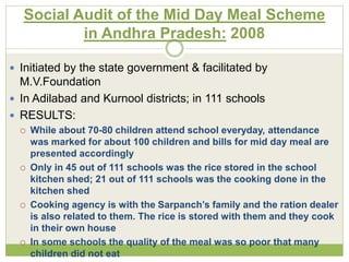Social Audit of the Mid Day Meal Scheme 
in Andhra Pradesh: 2008 
 Initiated by the state government & facilitated by 
M.V.Foundation 
 In Adilabad and Kurnool districts; in 111 schools 
 RESULTS: 
 While about 70-80 children attend school everyday, attendance 
was marked for about 100 children and bills for mid day meal are 
presented accordingly 
 Only in 45 out of 111 schools was the rice stored in the school 
kitchen shed; 21 out of 111 schools was the cooking done in the 
kitchen shed 
 Cooking agency is with the Sarpanch’s family and the ration dealer 
is also related to them. The rice is stored with them and they cook 
in their own house 
 In some schools the quality of the meal was so poor that many 
children did not eat 
 