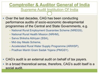 Comptroller & Auditor General of India 
Supreme Audit Institution Of India 
 Over the last decades, CAG has been conducting 
performance audits of socio‐economic developmental 
programmes of the Central and State Governments, e.g. 
 National Rural Employment Guarantee Scheme (NREGS), 
 National Rural Health Mission (NRHM), 
 Sarva Shiksha Abhiyan (SSA), 
 Mid‐day Meals Scheme, 
 Accelerated Rural Water Supply Programme (ARWSP), 
 Pradhan Mantri Gram Sadak Yojana (PMGSY). 
 CAG’s audit is an external audit on behalf of tax payers. 
 In a broad theoretical sense, therefore, CAG’s audit itself is a 
social audit. 
 