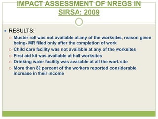 IMPACT ASSESSMENT OF NREGS IN 
SIRSA: 2009 
 RESULTS: 
 Muster roll was not available at any of the worksites, reason given 
being- MR filled only after the completion of work 
 Child care facility was not available at any of the worksites 
 First aid kit was available at half worksites 
 Drinking water facility was available at all the work site 
 More then 82 percent of the workers reported considerable 
increase in their income 
 