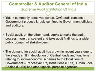 Comptroller & Auditor General of India 
Supreme Audit Institution Of India 
 Yet, in commonly perceived sense, CAG audit remains a 
Government process largely confined to Government officials 
and auditors. 
 Social audit, on the other hand, seeks to make the audit 
process more transparent and take audit findings to a wider 
public domain of stakeholders. 
 The demand for social audit has grown in recent years due to 
the steady shift in devolution of Central funds and functions 
relating to socio‐economic schemes to the local tiers of 
Government – Panchayati Raj Institutions (PRIs), Urban Local 
Bodies (ULBs) and other special purpose agencies. 
 