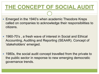 THE CONCEPT OF SOCIAL AUDIT 
 Emerged in the 1940’s when academic Theodore Kreps 
called on companies to acknowledge their responsibilities to 
citizens. 
 1960-70’s , a fresh wave of interest in Social and Ethical 
Accounting, Auditing and Reporting (SEAAR). Concept of 
‘stakeholders’ emerged. 
 1980s, the social audit concept travelled from the private to 
the public sector in response to new emerging democratic 
governance trends. 
 