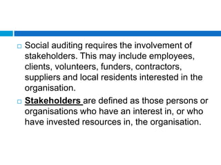    Social auditing requires the involvement of
    stakeholders. This may include employees,
    clients, volunteers, funders, contractors,
    suppliers and local residents interested in the
    organisation.
   Stakeholders are defined as those persons or
    organisations who have an interest in, or who
    have invested resources in, the organisation.
 