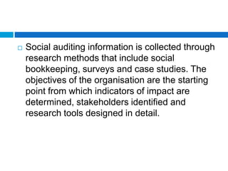    Social auditing information is collected through
    research methods that include social
    bookkeeping, surveys and case studies. The
    objectives of the organisation are the starting
    point from which indicators of impact are
    determined, stakeholders identified and
    research tools designed in detail.
 