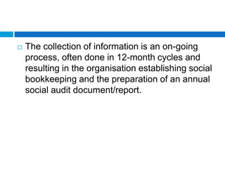    The collection of information is an on-going
    process, often done in 12-month cycles and
    resulting in the organisation establishing social
    bookkeeping and the preparation of an annual
    social audit document/report.
 