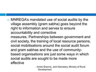    MNREGA‟s mandated use of social audits by the
    village assembly (gram sabha) goes beyond the
    right to information and serves to ensure
    accountability and corrective
    measures. Partnerships between government and
    civil society, the training of local resource persons,
    social mobilisations around the social audit forum
    and gram sabhas and the use of community-
    based organisations are just some ways in which
    social audits are sought to be made more
    effective
                    - Amita Sharma, Joint Secretary, Ministry of Rural
                       Development
 
