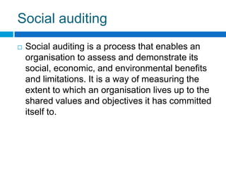Social auditing
   Social auditing is a process that enables an
    organisation to assess and demonstrate its
    social, economic, and environmental benefits
    and limitations. It is a way of measuring the
    extent to which an organisation lives up to the
    shared values and objectives it has committed
    itself to.
 