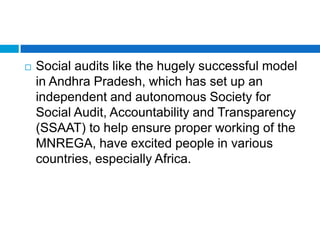    Social audits like the hugely successful model
    in Andhra Pradesh, which has set up an
    independent and autonomous Society for
    Social Audit, Accountability and Transparency
    (SSAAT) to help ensure proper working of the
    MNREGA, have excited people in various
    countries, especially Africa.
 