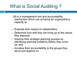 What is Social Auditing ?

    SA is a management tool and accountability
     mechanism which can enhance an organization‟s
     capacity to:

    Evaluate their impact on stakeholders
    Determine how well they are living up to the values
     they espouse.
    Improve their strategic planning process by
     identifying potential problems before they come
     up; and
    Increase their accountability to the groups they
     serve and depend on.
 