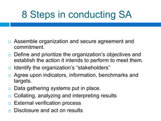 8 Steps in conducting SA

   Assemble organization and secure agreement and
    commitment.
   Define and prioritize the organization‟s objectives and
    establish the action it intends to perform to meet them.
   Identify the organization‟s “stakeholders”
   Agree upon indicators, information, benchmarks and
    targets.
   Data gathering systems put in place.
   Collating, analyzing and interpreting results
   External verification process
   Disclosure and act on results
 