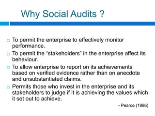 Why Social Audits ?

   To permit the enterprise to effectively monitor
    performance.
   To permit the “stakeholders” in the enterprise affect its
    behaviour.
   To allow enterprise to report on its achievements
    based on verified evidence rather than on anecdote
    and unsubstantiated claims.
   Permits those who invest in the enterprise and its
    stakeholders to judge if it is achieving the values which
    it set out to achieve.
                                                - Pearce (1996)
 