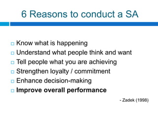 6 Reasons to conduct a SA

   Know what is happening
   Understand what people think and want
   Tell people what you are achieving
   Strengthen loyalty / commitment
   Enhance decision-making
   Improve overall performance
                                     - Zadek (1998)
 
