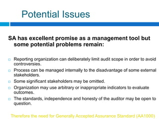 Potential Issues

SA has excellent promise as a management tool but
 some potential problems remain:

    Reporting organization can deliberately limit audit scope in order to avoid
     controversies.
    Process can be managed internally to the disadvantage of some external
     stakeholders.
    Some significant stakeholders may be omitted.
    Organization may use arbitrary or inappropriate indicators to evaluate
     outcomes.
    The standards, independence and honesty of the auditor may be open to
     question.

    Therefore the need for Generally Accepted Assurance Standard (AA1000)
 