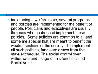    India being a welfare state, several programs
    and policies are implemented for the benefit of
    people. Politicians and executives are usually
    the ones who control and implement these
    policies. Some policies are common to all and
    some are special that are meant to benefit the
    weaker sections of the society. To implement
    all such policies, funds are drawn from the
    state exchequer. The social control over
    withdrawal and usage of this fund is called
    Social Audit.
 