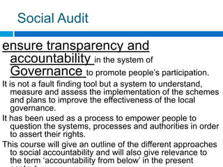 Social Audit
ensure transparency and
 accountability in the system of
 Governance to promote people‟s participation.
It is not a fault finding tool but a system to understand,
   measure and assess the implementation of the schemes
   and plans to improve the effectiveness of the local
   governance.
It has been used as a process to empower people to
   question the systems, processes and authorities in order
   to assert their rights.
This course will give an outline of the different approaches
   to social accountability and will also give relevance to
   the term „accountability from below‟ in the present
 