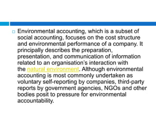    Environmental accounting, which is a subset of
    social accounting, focuses on the cost structure
    and environmental performance of a company. It
    principally describes the preparation,
    presentation, and communication of information
    related to an organisation‟s interaction with
    the natural environment. Although environmental
    accounting is most commonly undertaken as
    voluntary self-reporting by companies, third-party
    reports by government agencies, NGOs and other
    bodies posit to pressure for environmental
    accountability.
 