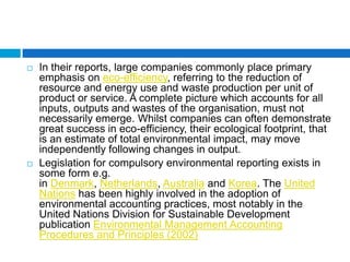    In their reports, large companies commonly place primary
    emphasis on eco-efficiency, referring to the reduction of
    resource and energy use and waste production per unit of
    product or service. A complete picture which accounts for all
    inputs, outputs and wastes of the organisation, must not
    necessarily emerge. Whilst companies can often demonstrate
    great success in eco-efficiency, their ecological footprint, that
    is an estimate of total environmental impact, may move
    independently following changes in output.
   Legislation for compulsory environmental reporting exists in
    some form e.g.
    in Denmark, Netherlands, Australia and Korea. The United
    Nations has been highly involved in the adoption of
    environmental accounting practices, most notably in the
    United Nations Division for Sustainable Development
    publication Environmental Management Accounting
    Procedures and Principles (2002)
 