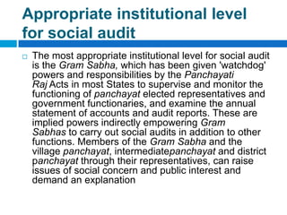 Appropriate institutional level
for social audit
   The most appropriate institutional level for social audit
    is the Gram Sabha, which has been given 'watchdog'
    powers and responsibilities by the Panchayati
    Raj Acts in most States to supervise and monitor the
    functioning of panchayat elected representatives and
    government functionaries, and examine the annual
    statement of accounts and audit reports. These are
    implied powers indirectly empowering Gram
    Sabhas to carry out social audits in addition to other
    functions. Members of the Gram Sabha and the
    village panchayat, intermediatepanchayat and district
    panchayat through their representatives, can raise
    issues of social concern and public interest and
    demand an explanation
 