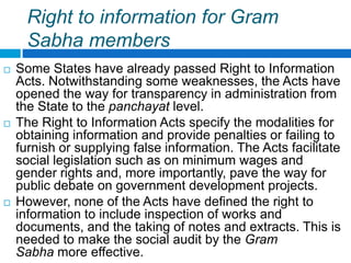 Right to information for Gram
      Sabha members
   Some States have already passed Right to Information
    Acts. Notwithstanding some weaknesses, the Acts have
    opened the way for transparency in administration from
    the State to the panchayat level.
   The Right to Information Acts specify the modalities for
    obtaining information and provide penalties or failing to
    furnish or supplying false information. The Acts facilitate
    social legislation such as on minimum wages and
    gender rights and, more importantly, pave the way for
    public debate on government development projects.
   However, none of the Acts have defined the right to
    information to include inspection of works and
    documents, and the taking of notes and extracts. This is
    needed to make the social audit by the Gram
    Sabha more effective.
 
