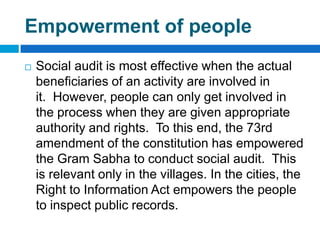 Empowerment of people
   Social audit is most effective when the actual
    beneficiaries of an activity are involved in
    it. However, people can only get involved in
    the process when they are given appropriate
    authority and rights. To this end, the 73rd
    amendment of the constitution has empowered
    the Gram Sabha to conduct social audit. This
    is relevant only in the villages. In the cities, the
    Right to Information Act empowers the people
    to inspect public records.
 