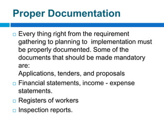 Proper Documentation
   Every thing right from the requirement
    gathering to planning to implementation must
    be properly documented. Some of the
    documents that should be made mandatory
    are:
    Applications, tenders, and proposals
   Financial statements, income - expense
    statements.
   Registers of workers
   Inspection reports.
 