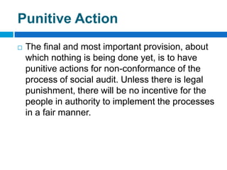 Punitive Action
   The final and most important provision, about
    which nothing is being done yet, is to have
    punitive actions for non-conformance of the
    process of social audit. Unless there is legal
    punishment, there will be no incentive for the
    people in authority to implement the processes
    in a fair manner.
 