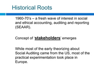 Historical Roots
 1960-70‟s – a fresh wave of interest in social
 and ethical accounting, auditing and reporting
 (SEAAR).


 Concept of „stakeholders‟ emerges

 While most of the early theorizing about
 Social Auditing came from the US, most of the
 practical experimentation took place in
 Europe.
 