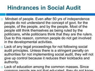 Hindrances in Social Audit
    Mindset of people. Even after 50 yrs of independence
    people do not understand the concept of govt. for the
    people, of the people, and by the people. Most of the
    people still think themselves as being ruled by the
    politicians, while politicians think that they are the rulers.
    Due to this reason, common people do not get involved
    in the developmental activities.
   Lack of any legal proceedings for not following social
    audit principles. Unless there is a stringent penalty on
    authorities for not implementing social audit, they will not
    give up control because it reduces their kickbacks and
    authority.
   Lack of education among the common masses. Since
 