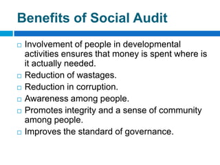 Benefits of Social Audit
   Involvement of people in developmental
    activities ensures that money is spent where is
    it actually needed.
   Reduction of wastages.
   Reduction in corruption.
   Awareness among people.
   Promotes integrity and a sense of community
    among people.
   Improves the standard of governance.
 