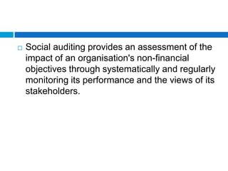    Social auditing provides an assessment of the
    impact of an organisation's non-financial
    objectives through systematically and regularly
    monitoring its performance and the views of its
    stakeholders.
 