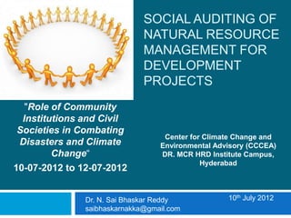 SOCIAL AUDITING OF
                              NATURAL RESOURCE
                              MANAGEMENT FOR
                              DEVELOPMENT
                              PROJECTS
   "Role of Community
  Institutions and Civil
 Societies in Combating
                                   Center for Climate Change and
 Disasters and Climate            Environmental Advisory (CCCEA)
         Change“                  DR. MCR HRD Institute Campus,
                                             Hyderabad
10-07-2012 to 12-07-2012


               Dr. N. Sai Bhaskar Reddy            10th July 2012
               saibhaskarnakka@gmail.com
 