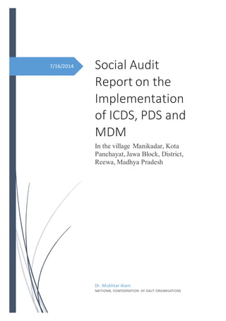 7/16/2014 Social Audit
Report on the
Implementation
of ICDS, PDS and
MDM
In the village Manikadar, Kota
Panchayat, Jawa Block, District,
Reewa, Madhya Pradesh
Dr. Mukhtar Alam
NAITIONAL CONFEDERATION OF DALIT ORGANISATIONS
 