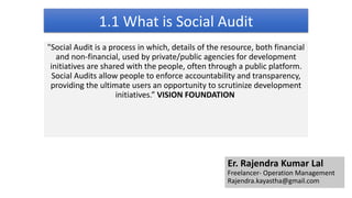 1.1 What is Social Audit
"Social Audit is a process in which, details of the resource, both financial
and non-financial, used by private/public agencies for development
initiatives are shared with the people, often through a public platform.
Social Audits allow people to enforce accountability and transparency,
providing the ultimate users an opportunity to scrutinize development
initiatives.” VISION FOUNDATION
Er. Rajendra Kumar Lal
Freelancer- Operation Management
Rajendra.kayastha@gmail.com
 