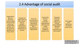 2.4 Advantage of social audit
Organization
gains an
improved
understanding
of community
needs, esp.
marginalized
groups, and
the extent of
satisfaction of
those needs
Enables the
organization to
get a clearer
idea of
people’s
‘perceptions’
and levels of
satisfaction on
services
Trains the
community on
participatory
planning of
programmes
with a
development
organization
Community
become
closely
involved in
organizational
planning and
review
processes
leading to
greater trust
Promotes
collective
decision
making and
sharing
responsibilities
, develops
human
resources and
social capital
Encourages
local
democracy
and Good
governance
Er. Rajendra Kumar Lal
Freelancer- Operation Management
Rajendra.kayastha@gmail.com
 