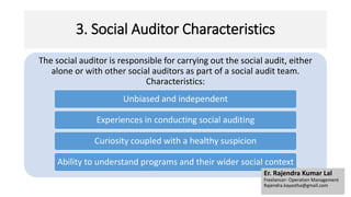 3. Social Auditor Characteristics
The social auditor is responsible for carrying out the social audit, either
alone or with other social auditors as part of a social audit team.
Characteristics:
Unbiased and independent
Experiences in conducting social auditing
Curiosity coupled with a healthy suspicion
Ability to understand programs and their wider social context
Er. Rajendra Kumar Lal
Freelancer- Operation Management
Rajendra.kayastha@gmail.com
 