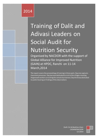 2014 
Training of Dalit and 
Adivasi Leaders on 
Social Audit for 
Nutrition Security 
Organised by NACDOR with the support of 
Global Alliance for Improved Nutrition 
(GAIN) at HPDC, Ranchi on 11-14 
March,2014 
The report covers the proceedings of training in three parts. Day one captures 
classroom processes. Day two was dedicated to visit to the villages meeting 
Anganwadi workers va visiting the schools by trainees. Day third was dedicated 
to public hearing on findings of the observations 
Draft: Dr.M.Mukhtar Alam 
CADAM/NACDOR 
1/1/2014 
 
