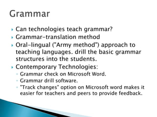 Can technologies teach grammar?Grammar-translation methodOral-lingual ("Army method") approach to teaching languages. drill the basic grammar structures into the students.Contemporary Technologies:Grammar check on Microsoft Word.   Grammar drill software. "Track changes" option on Microsoft word makes it easier for teachers and peers to provide feedback.Grammar