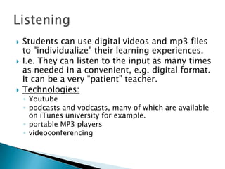 Students can use digital videos and mp3 files to "individualize" their learning experiences. I.e. They can listen to the input as many times as needed in a convenient, e.g. digital format. It can be a very “patient” teacher.Technologies:Youtubepodcasts and vodcasts, many of which are available on iTunes university for example.portable MP3 playersvideoconferencingListening
