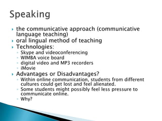 the communicative approach (communicative language teaching)oral lingual method of teachingTechnologies:Skype and videoconferencingWIMBA voice boarddigital video and MP3 recordersiMovieAdvantages or Disadvantages?Within online communication, students from different cultures could get lost and feel alienated.Some students might possibly feel less pressure to communicate online.  Why?Speaking