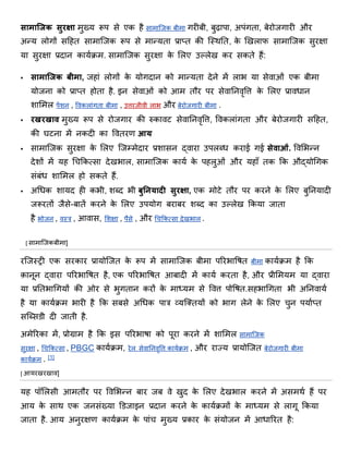 सामाजिक सुरक्षा र्ुख्य रूप से एक है सार्ाजिक बीर्ा गरीबी, बुढ़ापा, अपंगिा, बेरोिगारी और
अन्य लोगों सठहि सार्ाजिक रूप से र्ान्यिा प्राप्ि की जतथनि, के णियखलाफ सार्ाजिक सुरक्षा
या सुरक्षा प्रदान कायािर्. सार्ाजिक सुरक्षा के शलए उल्लेख कर सकिे हैं:
 सामाजिक बीमा, िहां लोगों के योगदान को र्ान्यिा देने र्ें लाभ या सेिाओं एक बीर्ा
योिना को प्राप्ि होिा है. इन सेिाओं को आर् िौर पर सेिाननिृवत्त के शलए प्रािधान
िाशर्ल पेंिन , विकलांगिा बीर्ा , उत्तरिीिी लाभ और बेरोिगारी बीर्ा .
 रखरखाव र्ुख्य रूप से रोिगार की रुकािर् सेिाननिृवत्त, विकलांगिा और बेरोिगारी सठहि,
की घर्ना र्ें नकदी का वििरण आय
 सार्ाजिक सुरक्षा के शलए जिम्र्ेदार प्रिासन द्िारा उपलब्ध कराई गई सेवाओं. विशभन्न
देिों र्ें यह धचिकत्सा देखभाल, सार्ाजिक काया के पहलुओं और यहााँ िक िक औद्योधगक
संबंध िाशर्ल हो सकिे हैं.
 अधधक िायद ही कभी, िब्द भी बुनियादी सुरक्षा, एक र्ोर्े िौर पर करने के शलए बुननयादी
िरूरिों िैसे-बािें करने के शलए उपयोग बराबर िब्द का उल्लेख िकया िािा
है भोिन , ितत्र , आिास, शिक्षा , पैसे , और धचिकत्सा देखभाल .
[ सार्ाजिकबीर्ा]
रजितरी एक सरकार प्रायोजिि के रूप र्ें सार्ाजिक बीर्ा पररभाविि बीर्ा कायािर् है िक
कानून द्िारा पररभाविि है, एक पररभाविि आबादी र्ें काया करिा है, और प्रीशर्यर् या द्िारा
या प्रनिभाधगयों की ओर से भुगिान करों के र्ाध्यर् से वित्त पोविि.सहभाधगिा भी अननिाया
है या कायािर् भारी है िक सबसे अधधक पात्र व्यजक्ियों को भाग लेने के शलए चुन पयााप्ि
सजब्सडी दी िािी है.
अर्ेररका र्ें, प्रोग्रार् है िक इस पररभािा को पूरा करने र्ें िाशर्ल सार्ाजिक
सुरक्षा , धचिकत्सा , PBGC कायािर्, रेल सेिाननिृवत्त कायािर् , और राज्य प्रायोजिि बेरोिगारी बीर्ा
कायािर् . [1]
[ आयरखरखाि]
यह पॉशलसी आर्िौर पर विशभन्न बार िब िे खुद के शलए देखभाल करने र्ें असर्था हैं पर
आय के साथ एक िनसंख्या डडिाइन प्रदान करने के कायािर्ों के र्ाध्यर् से लागू िकया
िािा है. आय अनुरक्षण कायािर् के पांच र्ुख्य प्रकार के संयोिन र्ें आधाररि है:
 