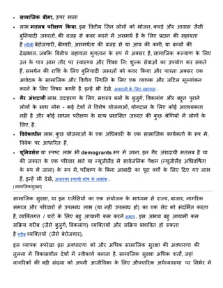  सामाजिक बीमा, ऊपर र्ाना
 लाभ मतलब परीक्षण ककया. इस वित्तीय जिन लोगों को भोिन, कपड़े और आिास िैसी
बुननयादी िरूरिों, की ििह से किर करने र्ें असर्था हैं के शलए प्रदान की सहायिा
है गरीबी बेरोिगारी, बीर्ारी, असर्थािा की ििह से या आय की कर्ी, या बच्चों की
देखभाल. िबिक वित्तीय सहायिा भुगिान के रूप र्ें अक्सर है, सार्ाजिक कल्याण के शलए
उन के पात्र आर् िौर पर तिात्य और शिक्षा नन: िुल्क सेिाओं का उपयोग कर सकिे
हैं. सर्थान की राशि के शलए बुननयादी िरूरिों को किर िकया और पात्रिा अक्सर एक
आिेदक के सार्ाजिक और वित्तीय जतथनि के शलए एक व्यापक और िठर्ल र्ूल्यांकन
करने के शलए वििय काफी है. इन्हें भी देखें, आर्दनी के शलए सहायिा .
 गैर अंशदायी लाभ. उदाहरण के शलए, सितत्र बलों के बुिुगा, विकलांग और बहुि पुराने
लोगों के साथ लोग - कई देिों ने वििेि योिनाओं, योगदान के शलए कोई आिश्यकिा
नहीं है और कोई साधन परीक्षण के साथ प्रिाशसि िरूरि की कु छ श्रेणियणयों र्ें लोगों के
शलए, है.
 वववेकाधीि लाभ. कु छ योिनाओं के एक अधधकारी के एक सार्ाजिक कायाकिाा के रूप र्ें,
वििेक पर आधाररि हैं.
 यूनिवससल या तपष्ट्र् लाभ भी demogrants रूप र्ें िाना. इन गैर अंिदायी र्िलब है या
की िरूरि के एक पररिार भत्ते या न्यूिीलैंड र्ें सािािननक पेंिन (न्यूिीलैंड अधधिविािा
के रूप र्ें िाना) के रूप र्ें, परीक्षण के बबना आबादी का पूरा िगों के शलए ठदए गए लाभ
हैं. इन्हें भी देखें, अलातका तथायी कोि के लाभांि .
[ सार्ाजिकसुरक्षा]
सार्ाजिक सुरक्षा, या इन एिेंशसयों का एक संयोिन के र्ाध्यर् से राज्य, बािार, नागररक
सर्ाि और पररिारों से उपलब्ध लाभ (या नहीं उपलब्ध हो) का एक सेर् को संदशभाि करिा
है, व्यजक्िगि / घरों के शलए बहु आयार्ी कर् करने अभाि . इस अभाि बहु आयार्ी कर्
सििय गरीब (िैसे बुिुगा, विकलांग) व्यजक्ियों और सििय प्रभाविि हो सकिा
है गरीब व्यजक्ियों (िैसे बेरोिगार).
इस व्यापक रूपरेखा इस अिधारणा को और अधधक सार्ाजिक सुरक्षा की अिधारणा की
िुलना र्ें विकासिील देिों र्ें तिीकाया बनािा है. सार्ाजिक सुरक्षा अधधक ििों, िहां
नागररकों की बड़ी संख्या को अपनी आिीविका के शलए औपचाररक अथाव्यितथा पर ननभार र्ें
 